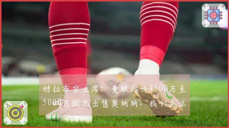 特拉布宗主席：曼联标价4500万至5000万欧元出售奥纳纳，我们无法承担