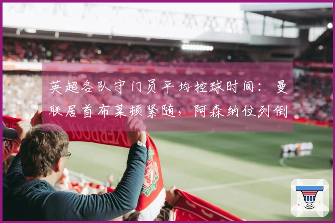 英超各队守门员平均控球时间：曼联居首布莱顿紧随，阿森纳位列倒数第三