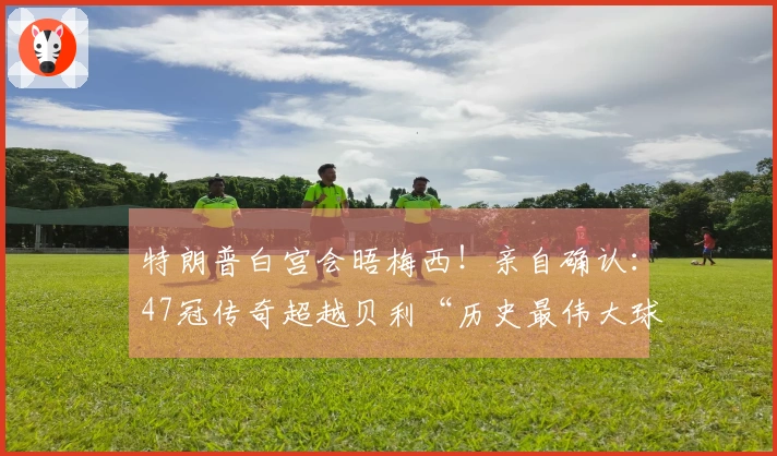 特朗普白宫会晤梅西！亲自确认：47冠传奇超越贝利“历史最伟大球员”！