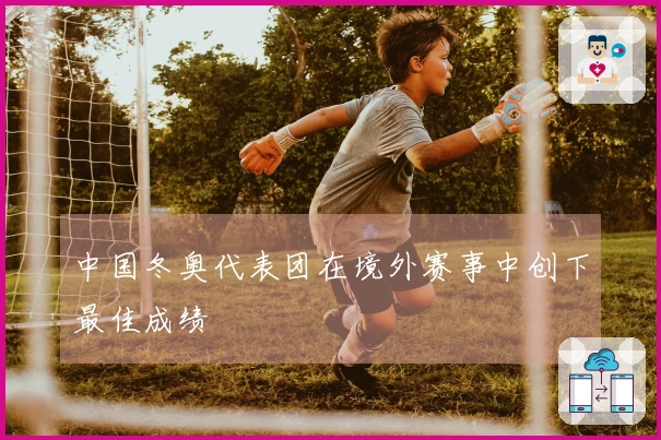 中国冬奥代表团在境外赛事中创下最佳成绩