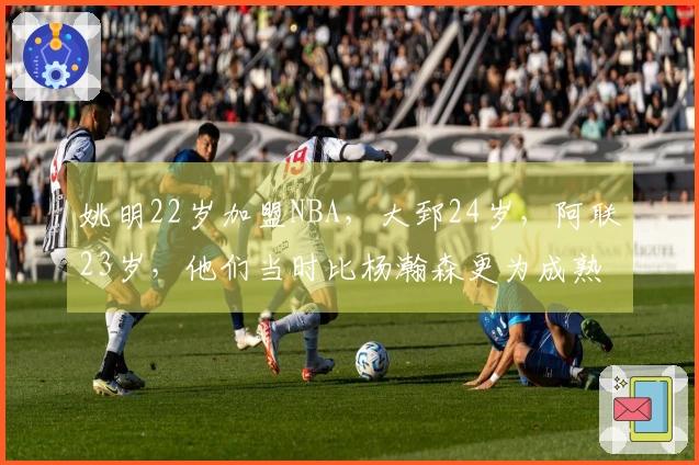 姚明22岁加盟NBA，大郅24岁，阿联23岁，他们当时比杨瀚森更为成熟