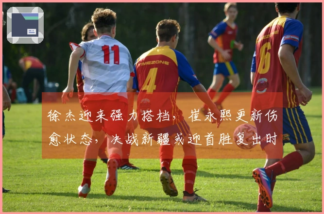 徐杰迎来强力搭档,崔永熙更新伤愈状态,决战新疆或迎首胜复出时刻