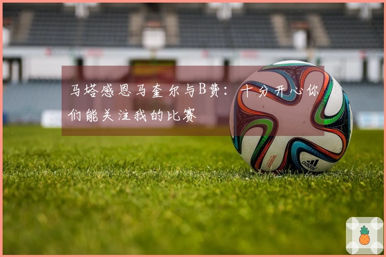 马塔感恩马奎尔与B费：十分开心你们能关注我的比赛