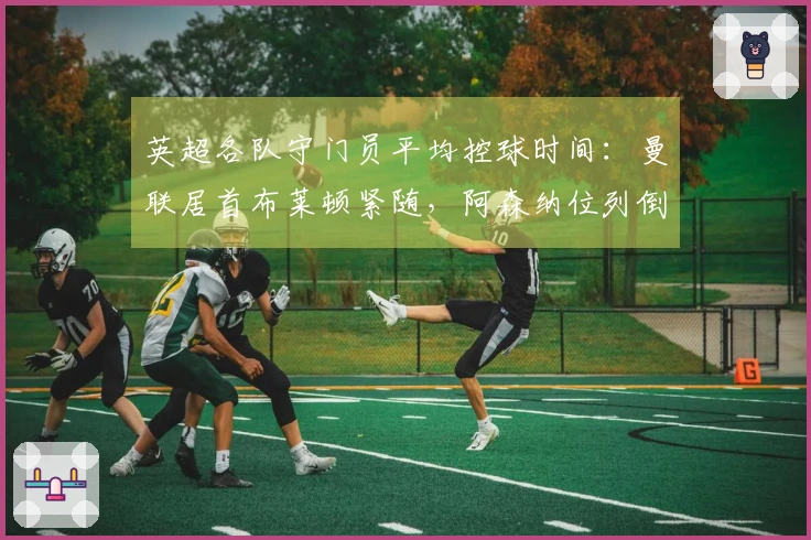 英超各队守门员平均控球时间：曼联居首布莱顿紧随，阿森纳位列倒数第三
