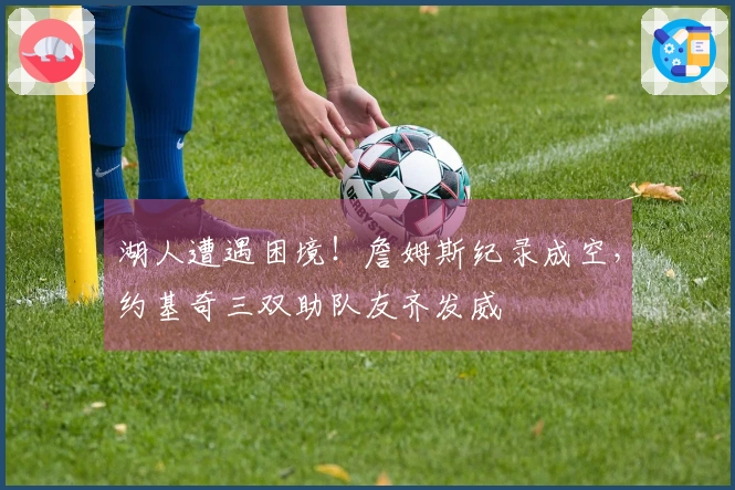 湖人遭遇困境！詹姆斯纪录成空，约基奇三双助队友齐发威