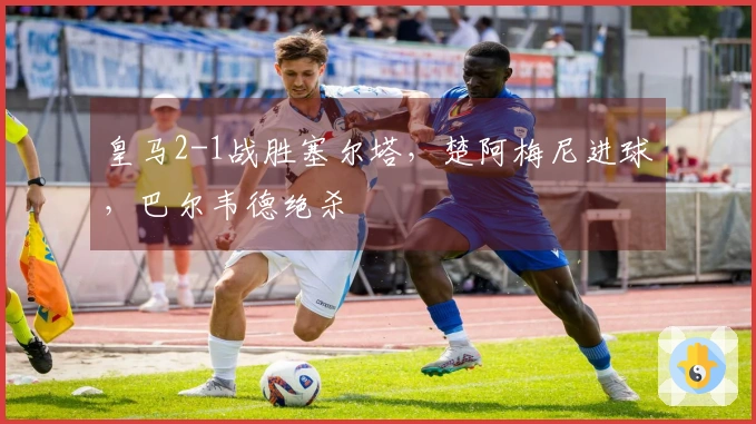 皇马2-1战胜塞尔塔,楚阿梅尼进球,巴尔韦德绝杀