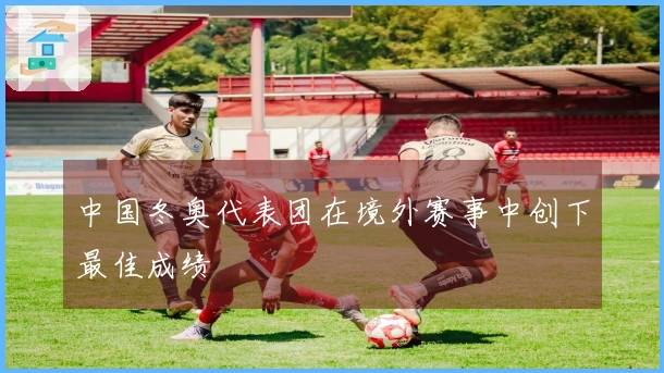 中国冬奥代表团在境外赛事中创下最佳成绩