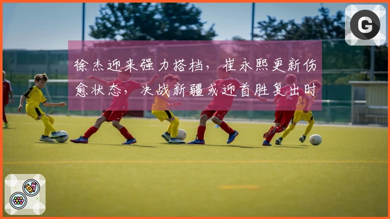 徐杰迎来强力搭档，崔永熙更新伤愈状态，决战新疆或迎首胜复出时刻