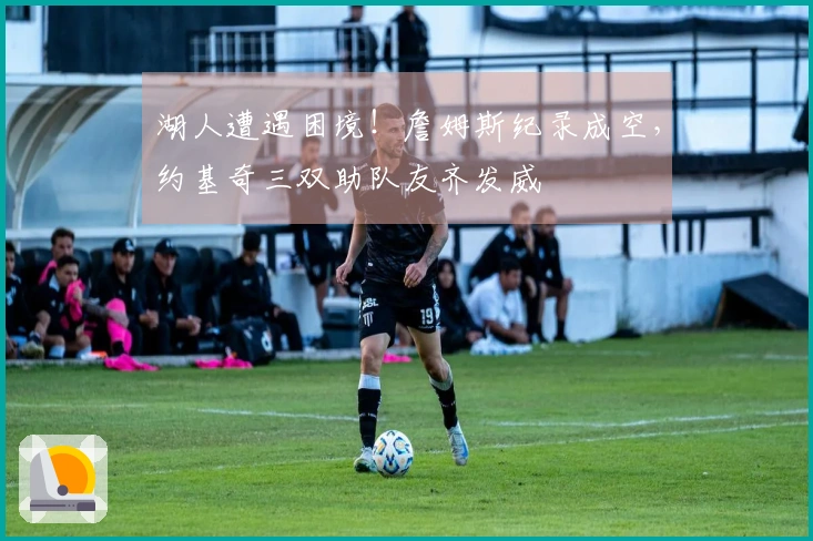 湖人遭遇困境！詹姆斯纪录成空，约基奇三双助队友齐发威