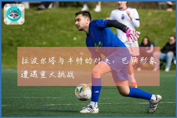 拉波尔塔与丰特的对决，巴萨形象遭遇重大挑战