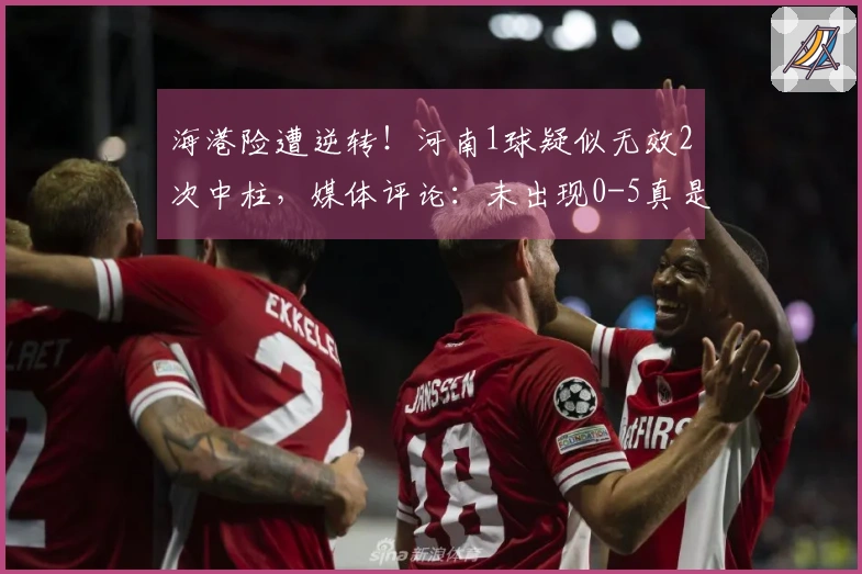 海港险遭逆转！河南1球疑似无效2次中柱，媒体评论：未出现0-5真是侥幸