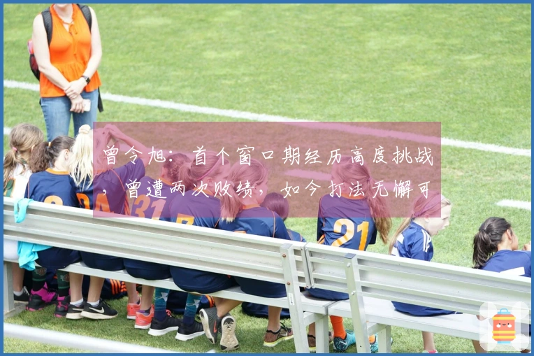 曾令旭：首个窗口期经历高度挑战，曾遭两次败绩，如今打法无懈可击